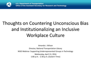The United States Department of Transportation
Amanda J. Wilson
Director, National Transportation Library
NISO Webinar: Supporting Underrepresented Groups in Technology
Wednesday, April 13, 2016
1:00 p.m. - 2:30 p.m. (Eastern Time)
Thoughts on Countering Unconscious Bias
and Institutionalizing an Inclusive
Workplace Culture
 