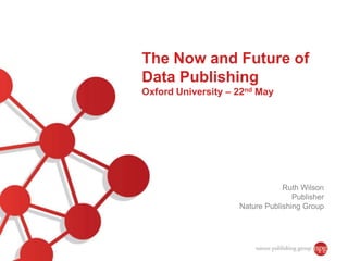 The Now and Future of
Data Publishing
Oxford University – 22nd May
Ruth Wilson
Publisher
Nature Publishing Group
 
