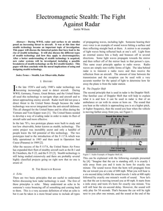 1
Abstract— During WWII, radar and surface to air missiles
posed an increasing threat to aircraft. It was at this time that
stealth technology became an important topic of investigation.
This paper will discuss the historical points that have lead to the
rise of stealth technology. It will also discuss the different types
of stealth technology and how they apply to electromagnetics.
After a better understanding of stealth technology is acquired,
new radar systems will be investigated including a possible
breakdown of stealth technology on the B-2 stealth bomber. This
paper will then conclude with the moral implications of using and
designing stealth technology.
Index Terms— Stealth, Low Observable, Radar
I. HISTORY
n the late 1930’s and early 1940’s radar technology was
becoming increasingly used to detect aircraft. During
WWII, Germany, France, Great Britain, and the United States
all used this technology to navigate ships and aircraft and to
detect approaching enemy aircraft. Radar itself did not pose a
direct threat to the United States though because the radar
technology was never integrated into the anti-aircraft defenses.
This all changed for the United States and its allies during the
Vietnam and Yom Kipper wars [1]. The United States needed
to develop a way of evading radar in order to make its fleet of
aircraft safer and more effective.
I
In the late 70’s, two prototype planes were built to study and
test low observable, better known as stealth, technology. The
entire project was incredibly secret and only a handful of
people knew the full potential of this technology. The two
prototypes lead to the introduction of the F-117A which was
fully operational in 1983 and then used in Operation Just
Cause (Panama) in 1989 [2].
After the success of the F-117A, the United States Air Force
has expanded their fleet of stealthy aircraft such as the B-1 and
B-2 bombers, the F-22, and the F-35 [3]. Stealth technology is
still being studied extensively and there are probably several
highly classified projects going on right now that no one is
aware of.
II. THE BASICS OF RADAR
A. Echo
There are two basic principles that are useful to understand
before discussing how radar technology is used. The first of
these principles is echo. Many understand an echo to be
someone’s voice bouncing off of something and coming back
to them. This is a very accurate definition of what an echo is
but it can be taken in a more broad sense to include all types
of propagating waves, including light. Someone hearing their
own voice is an example of sound waves hitting a surface and
then reflecting straight back at them. A mirror is an example
of light waves being reflected back at one’s self. Light from
an external source hits a body and bounces off in several
directions. Some light waves propagate towards the mirror
and then reflect off of the mirror back to that person’s eyes.
This same exact principle applies to radio waves. Radio
waves are simply non-visible forms of light. The idea behind
radar is to transmit a radio wave and then receive the
reflection from an aircraft. The amount of time between the
transmission and the reception can be used with a very
accurate number for the speed of light to determine how far
away the plane is from the radar station.
B. The Doppler Shift
The second principle that is used in radar is the Doppler Shift.
One familiar case of Doppler Shift that will help to explain
what it is and how it can be used in radar is that of an
ambulance or car with its sirens or horn on. The sound that
you hear as the vehicle is approaching you is at a higher pitch,
or higher frequency, than the sound you hear when the vehicle
is moving farther away from you, see Figure 1.
Figure 1: Audio Example of Doppler Shift [4]
This can be explained with the following example presented
by [4]: “Imagine that the car is standing still, it is exactly 1
mile away from you and it toots its horn for exactly one
minute. The sound waves from the horn will propagate from
the car toward you at a rate of 600 mph. What you will hear is
a six-second delay (while the sound travels 1 mile at 600 mph)
followed by exactly one minute's worth of sound. Now let's
say that the car is moving toward you at 60 mph. It starts from
a mile away and toots it's horn for exactly one minute. You
will still hear the six-second delay. However, the sound will
only play for 54 seconds. That's because the car will be right
next to you after one minute, and the sound at the end of the
Electromagnetic Stealth: The Fight
Against Radar
Justin Wilson
 