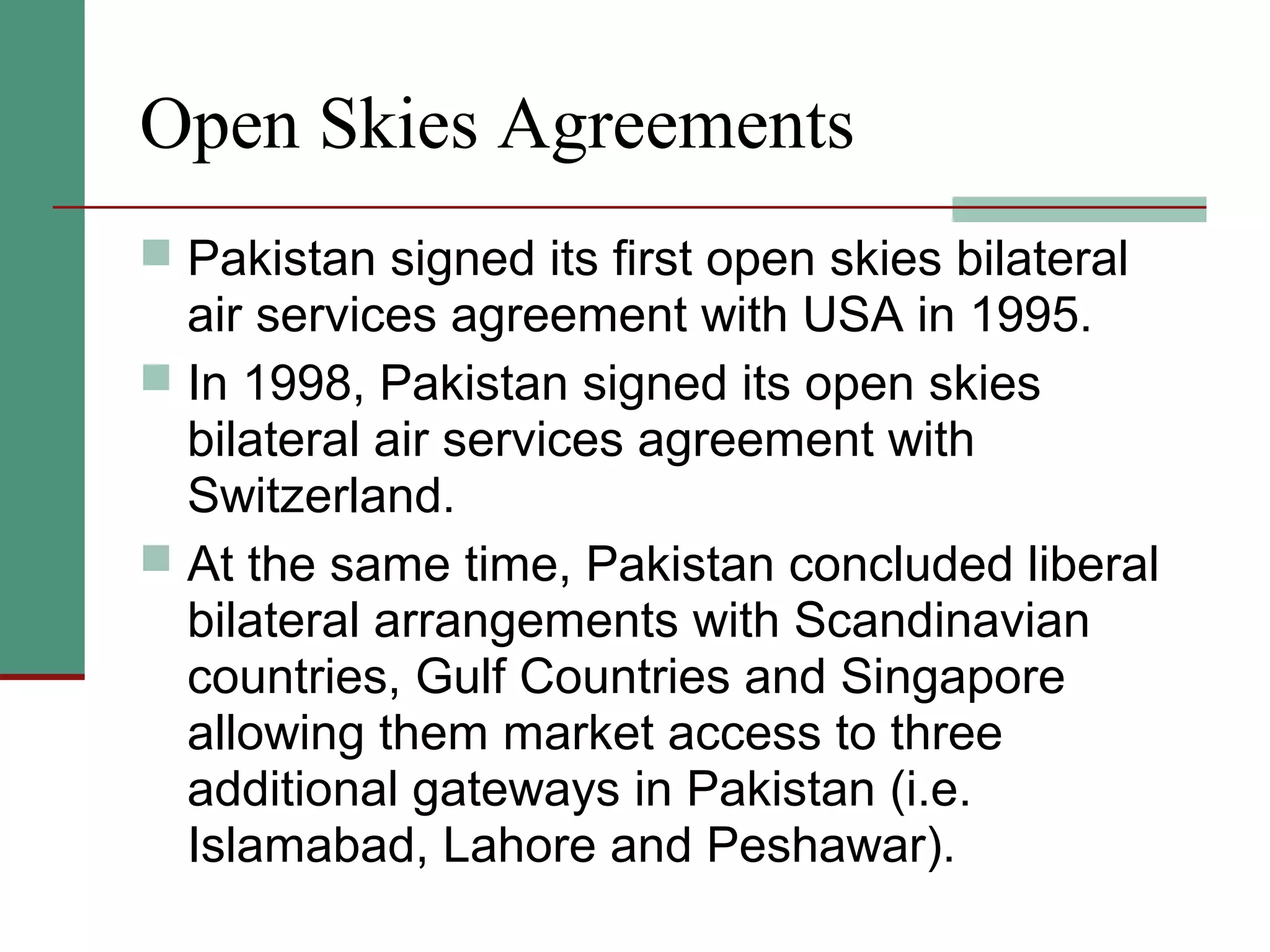Open Skies Agreements
 Pakistan signed its first open skies bilateral
air services agreement with USA in 1995.
 In 1998, Pakistan signed its open skies
bilateral air services agreement with
Switzerland.
 At the same time, Pakistan concluded liberal
bilateral arrangements with Scandinavian
countries, Gulf Countries and Singapore
allowing them market access to three
additional gateways in Pakistan (i.e.
Islamabad, Lahore and Peshawar).
 