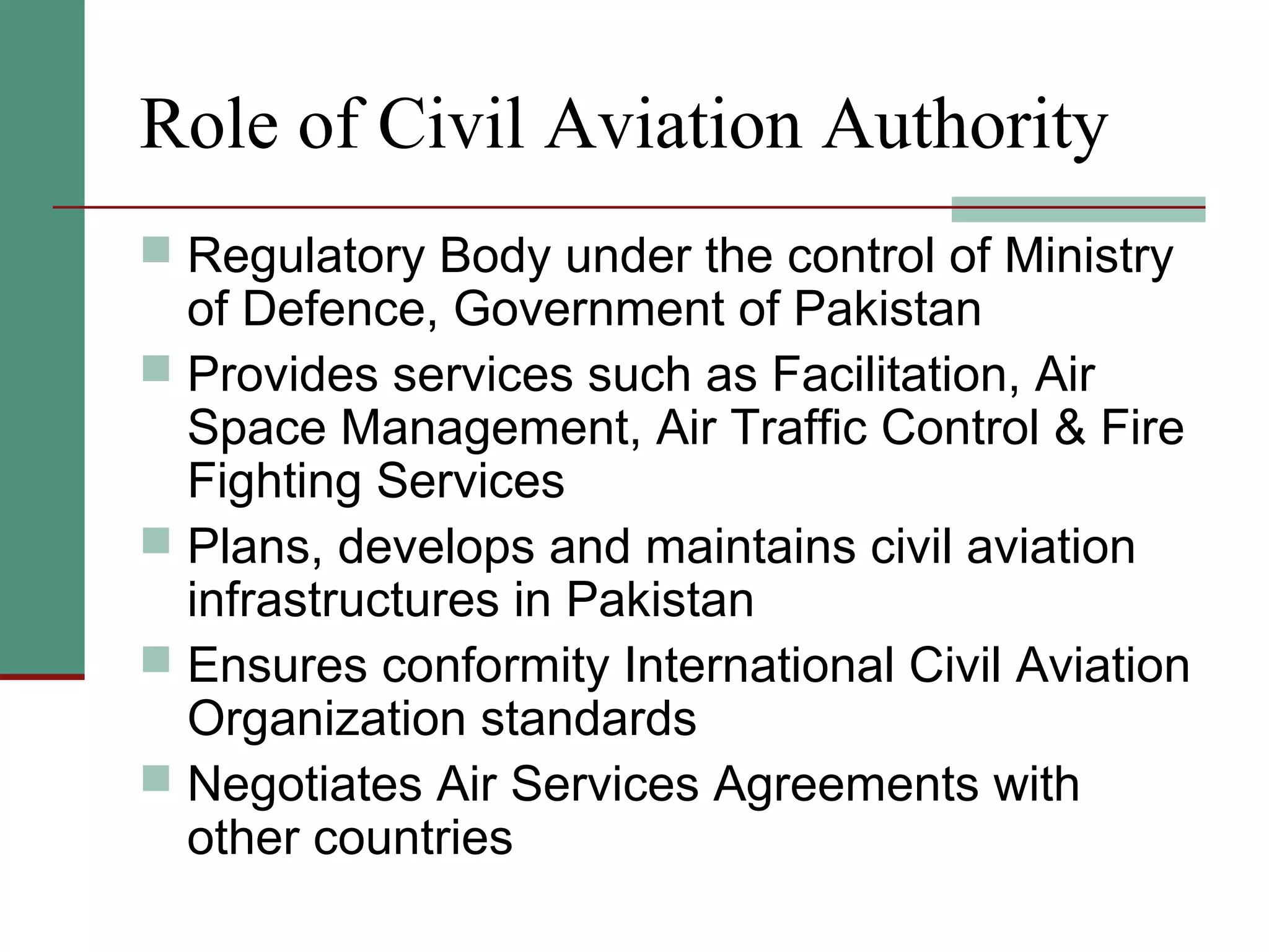 Role of Civil Aviation Authority
 Regulatory Body under the control of Ministry
of Defence, Government of Pakistan
 Provides services such as Facilitation, Air
Space Management, Air Traffic Control & Fire
Fighting Services
 Plans, develops and maintains civil aviation
infrastructures in Pakistan
 Ensures conformity International Civil Aviation
Organization standards
 Negotiates Air Services Agreements with
other countries
 