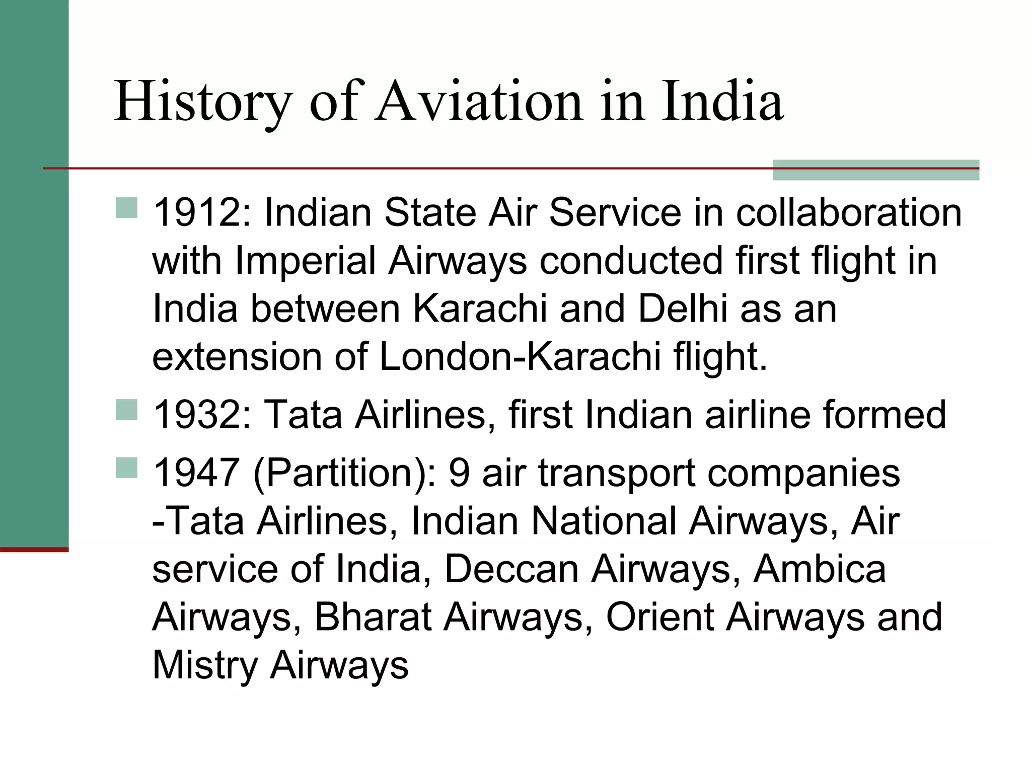 History of Aviation in India
 1912: Indian State Air Service in collaboration
with Imperial Airways conducted first flight in
India between Karachi and Delhi as an
extension of London-Karachi flight.
 1932: Tata Airlines, first Indian airline formed
 1947 (Partition): 9 air transport companies
-Tata Airlines, Indian National Airways, Air
service of India, Deccan Airways, Ambica
Airways, Bharat Airways, Orient Airways and
Mistry Airways
 