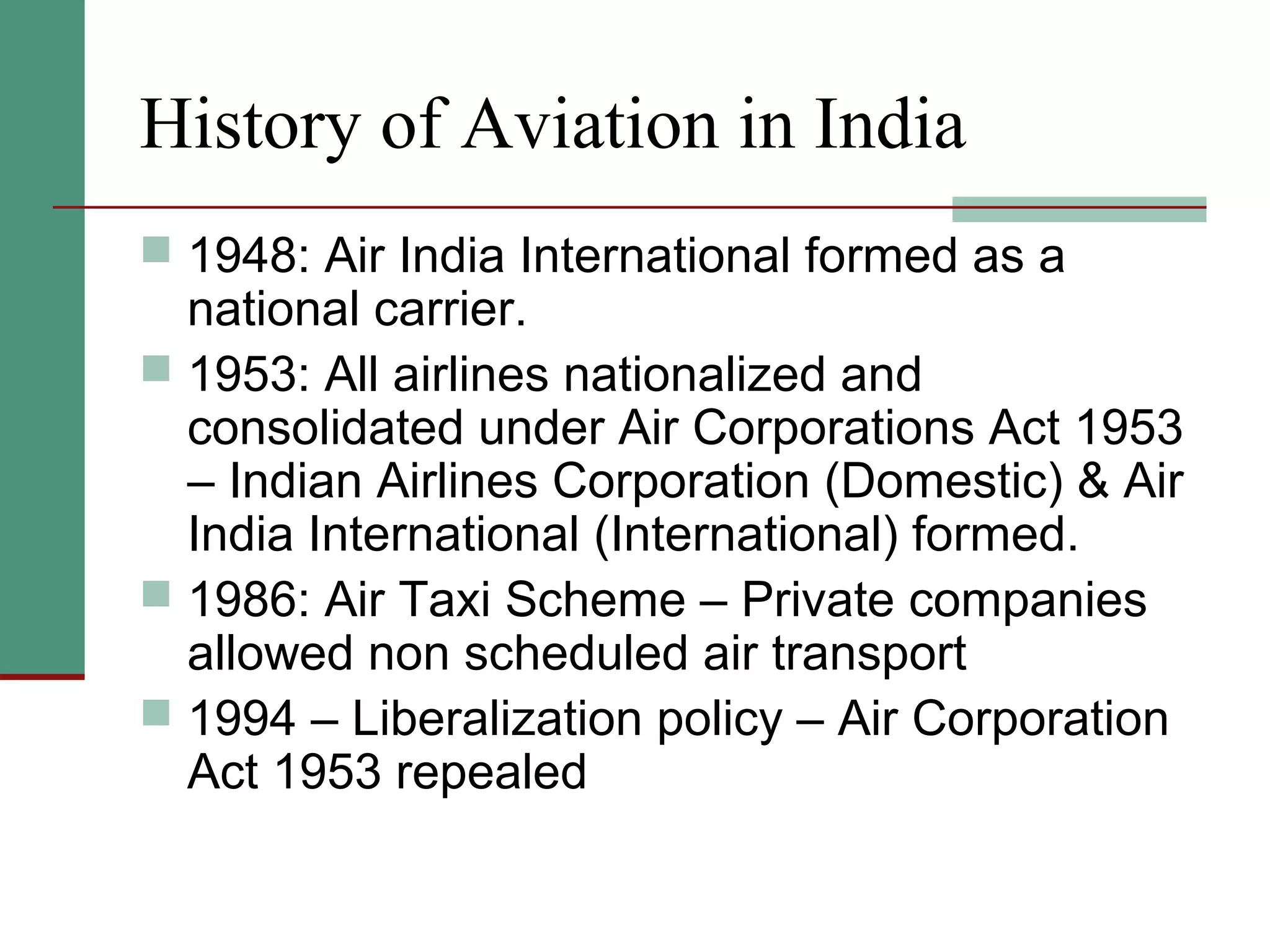 History of Aviation in India
 1948: Air India International formed as a
national carrier.
 1953: All airlines nationalized and
consolidated under Air Corporations Act 1953
– Indian Airlines Corporation (Domestic) & Air
India International (International) formed.
 1986: Air Taxi Scheme – Private companies
allowed non scheduled air transport
 1994 – Liberalization policy – Air Corporation
Act 1953 repealed
 