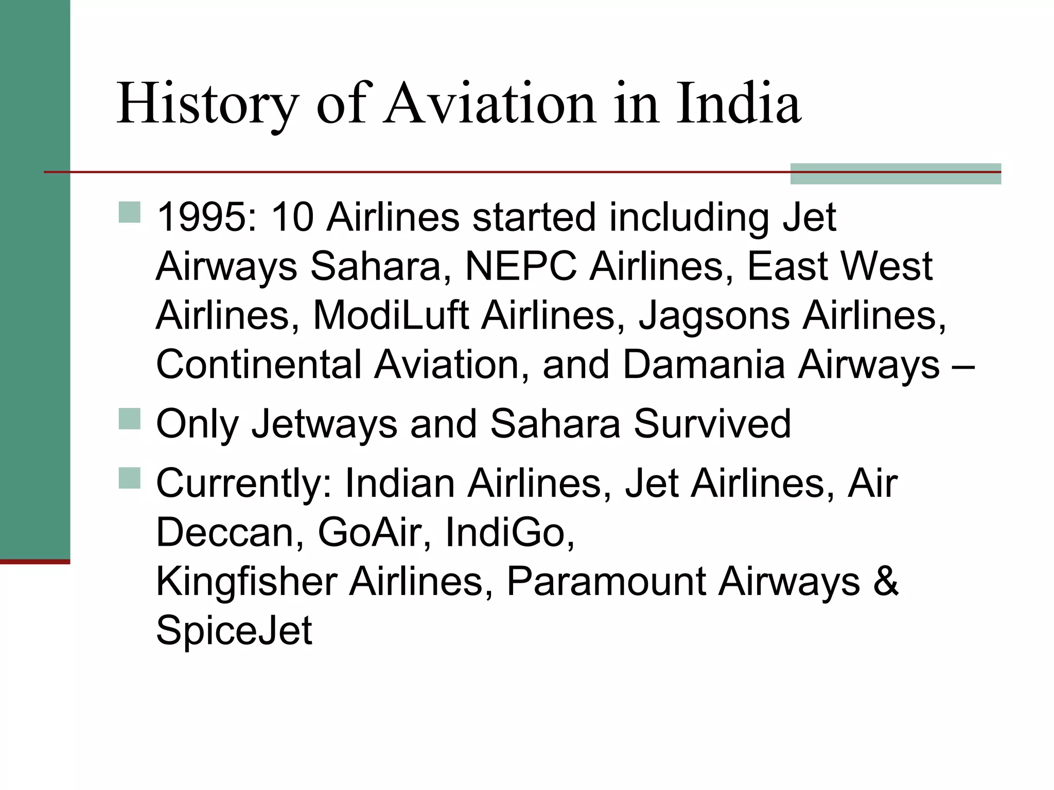 History of Aviation in India
 1995: 10 Airlines started including Jet
Airways Sahara, NEPC Airlines, East West
Airlines, ModiLuft Airlines, Jagsons Airlines,
Continental Aviation, and Damania Airways –
 Only Jetways and Sahara Survived
 Currently: Indian Airlines, Jet Airlines, Air
Deccan, GoAir, IndiGo,
Kingfisher Airlines, Paramount Airways &
SpiceJet
 