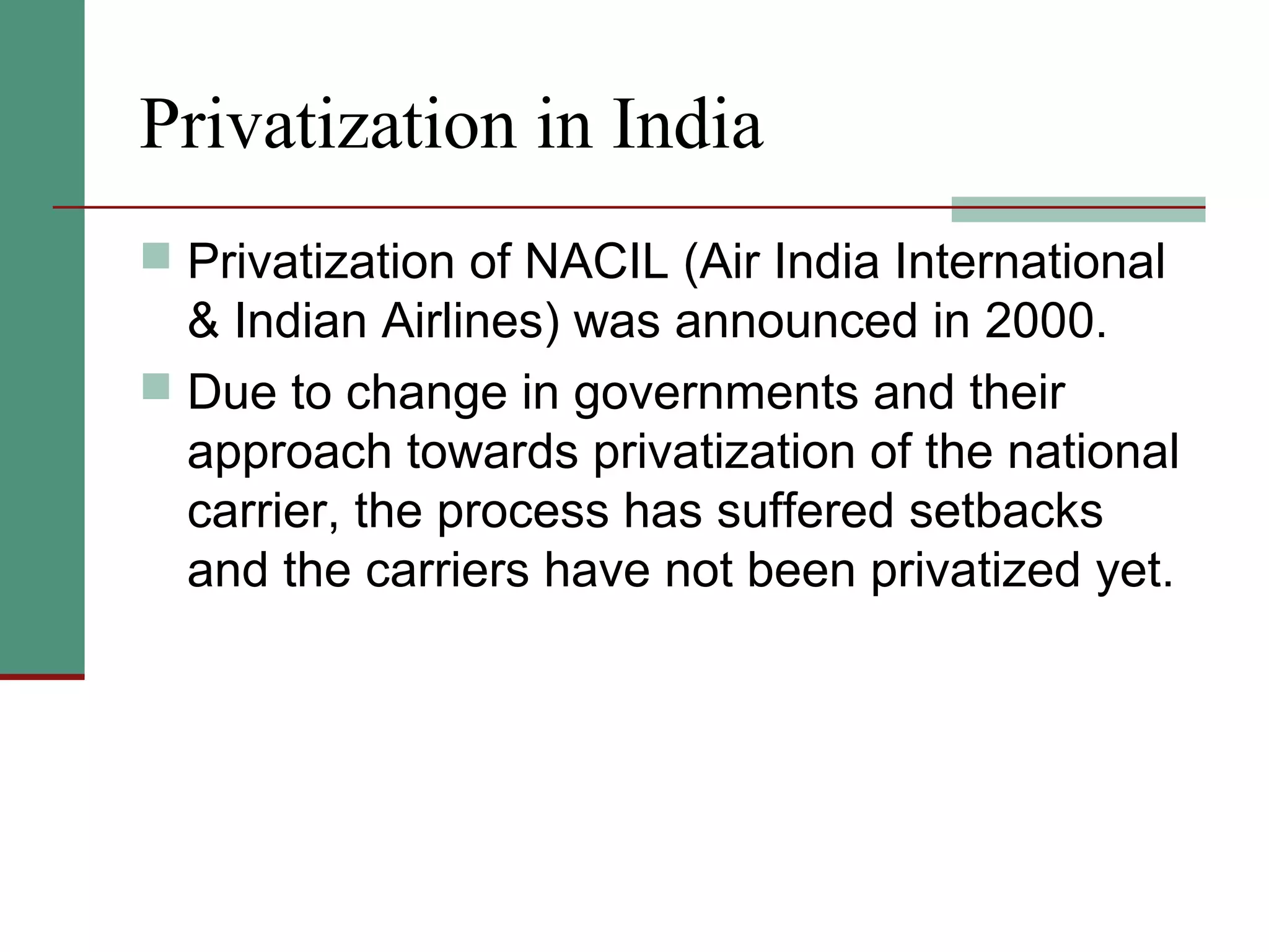 Privatization in India
 Privatization of NACIL (Air India International
& Indian Airlines) was announced in 2000.
 Due to change in governments and their
approach towards privatization of the national
carrier, the process has suffered setbacks
and the carriers have not been privatized yet.
 
