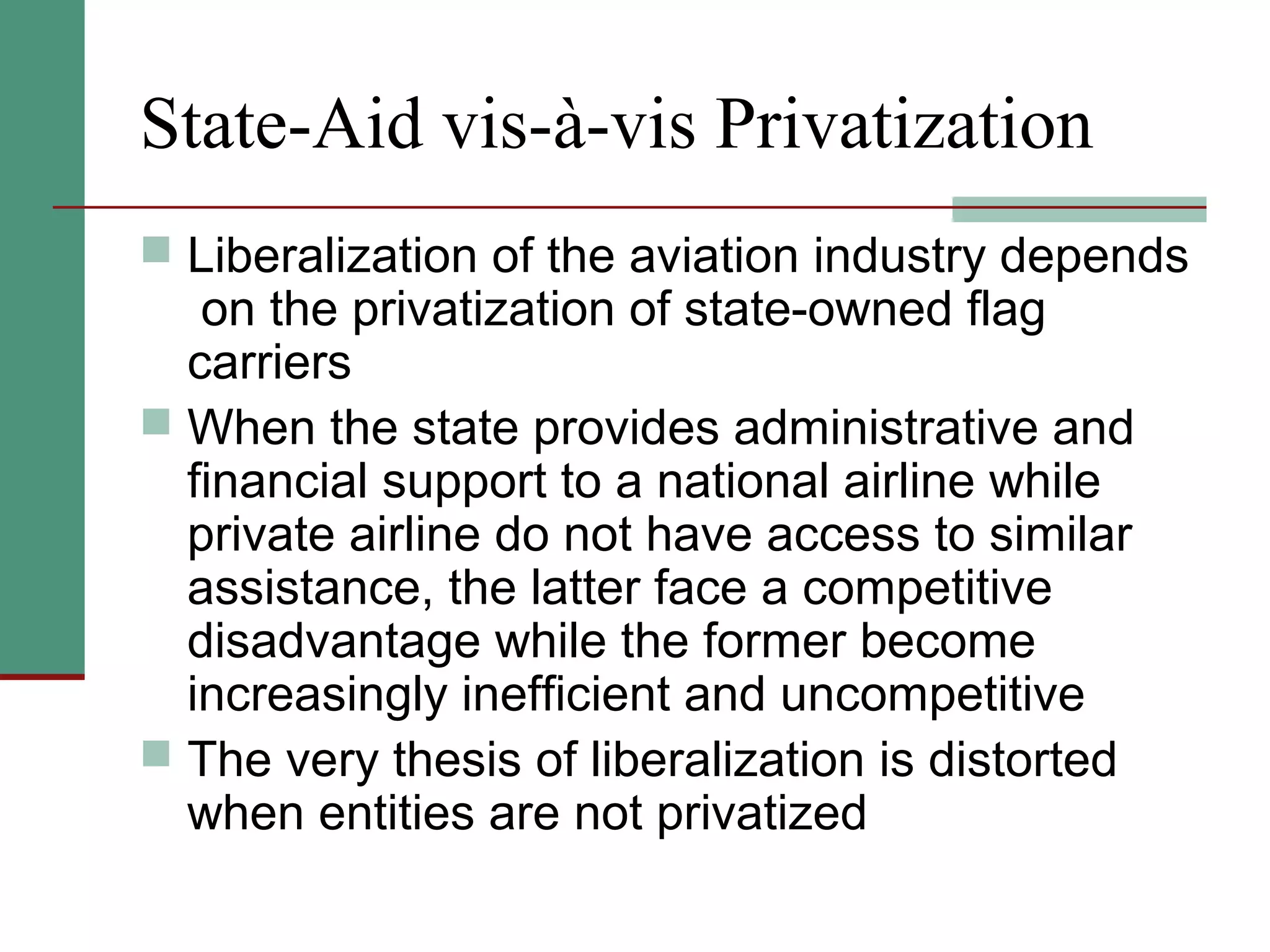 State-Aid vis-à-vis Privatization
 Liberalization of the aviation industry depends
on the privatization of state-owned flag
carriers
 When the state provides administrative and
financial support to a national airline while
private airline do not have access to similar
assistance, the latter face a competitive
disadvantage while the former become
increasingly inefficient and uncompetitive
 The very thesis of liberalization is distorted
when entities are not privatized
 