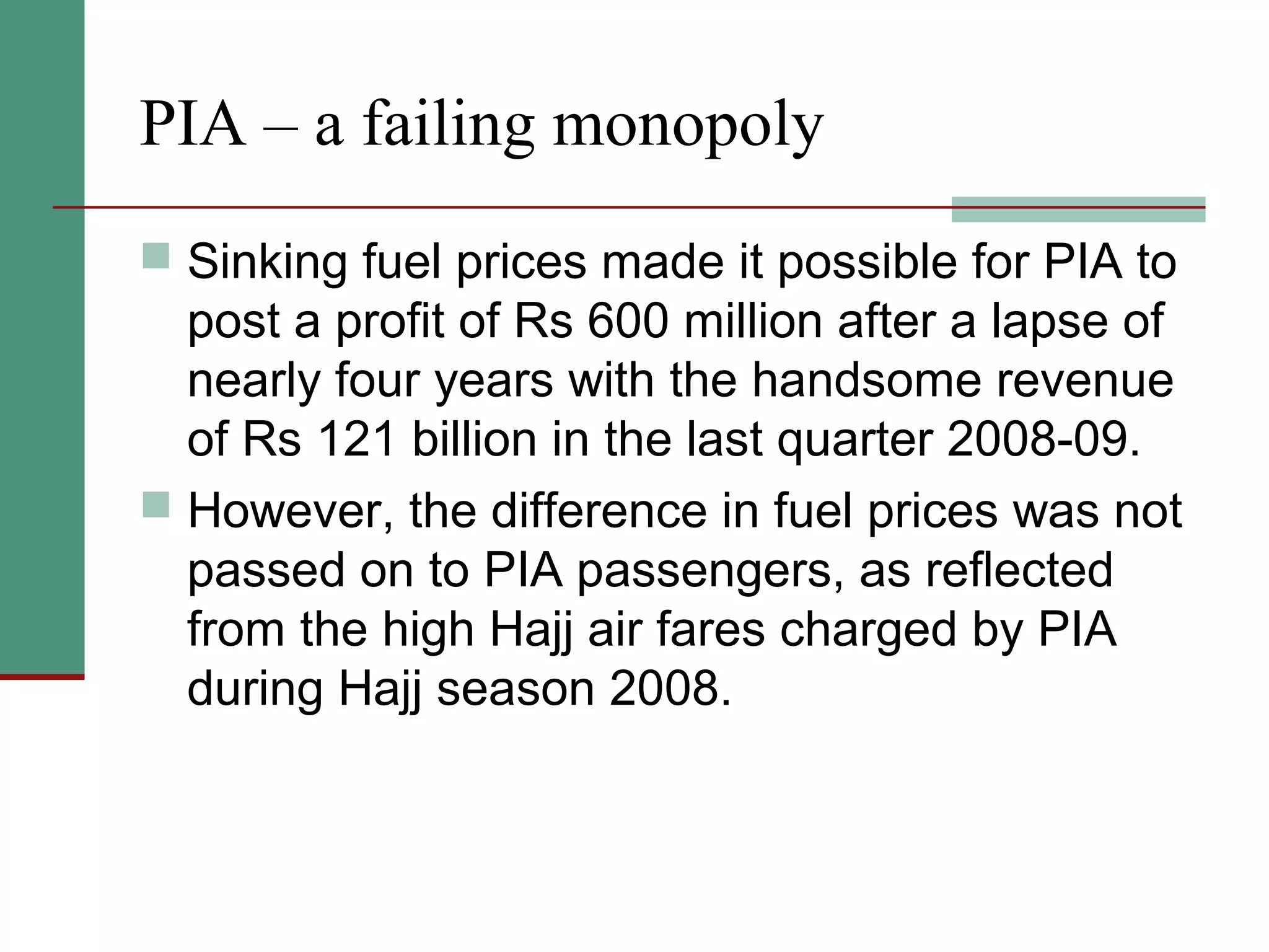PIA – a failing monopoly
 Sinking fuel prices made it possible for PIA to
post a profit of Rs 600 million after a lapse of
nearly four years with the handsome revenue
of Rs 121 billion in the last quarter 2008-09.
 However, the difference in fuel prices was not
passed on to PIA passengers, as reflected
from the high Hajj air fares charged by PIA
during Hajj season 2008.
 