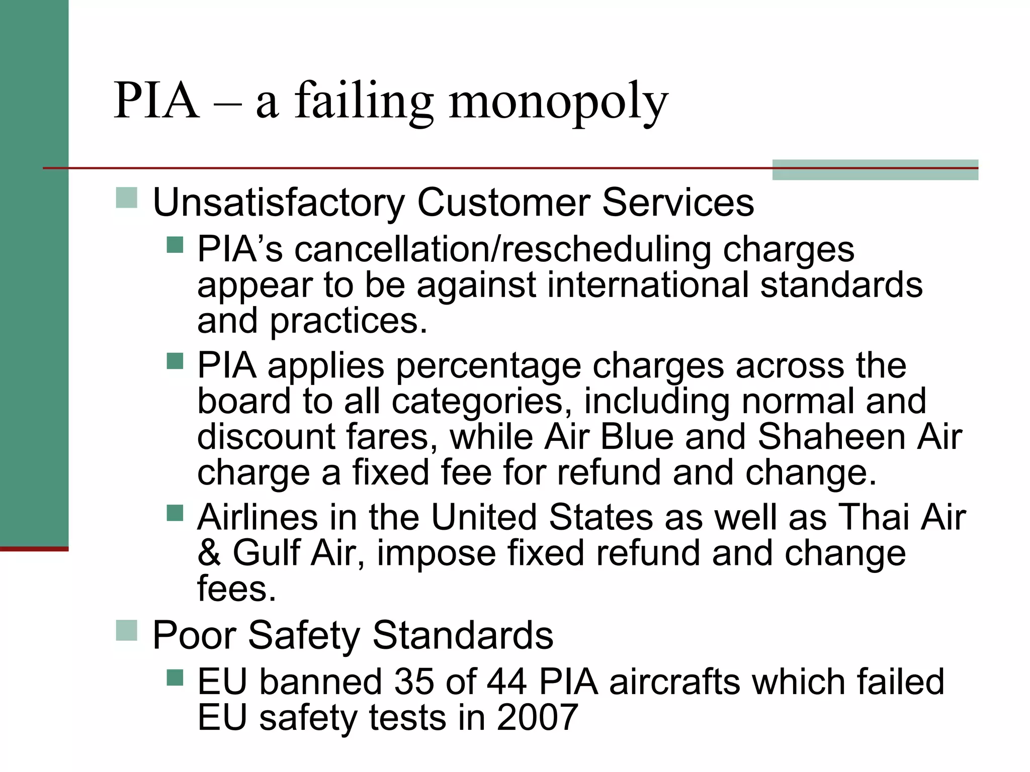 PIA – a failing monopoly
 Unsatisfactory Customer Services
 PIA’s cancellation/rescheduling charges
appear to be against international standards
and practices.
 PIA applies percentage charges across the
board to all categories, including normal and
discount fares, while Air Blue and Shaheen Air
charge a fixed fee for refund and change.
 Airlines in the United States as well as Thai Air
& Gulf Air, impose fixed refund and change
fees.
 Poor Safety Standards
 EU banned 35 of 44 PIA aircrafts which failed
EU safety tests in 2007
 