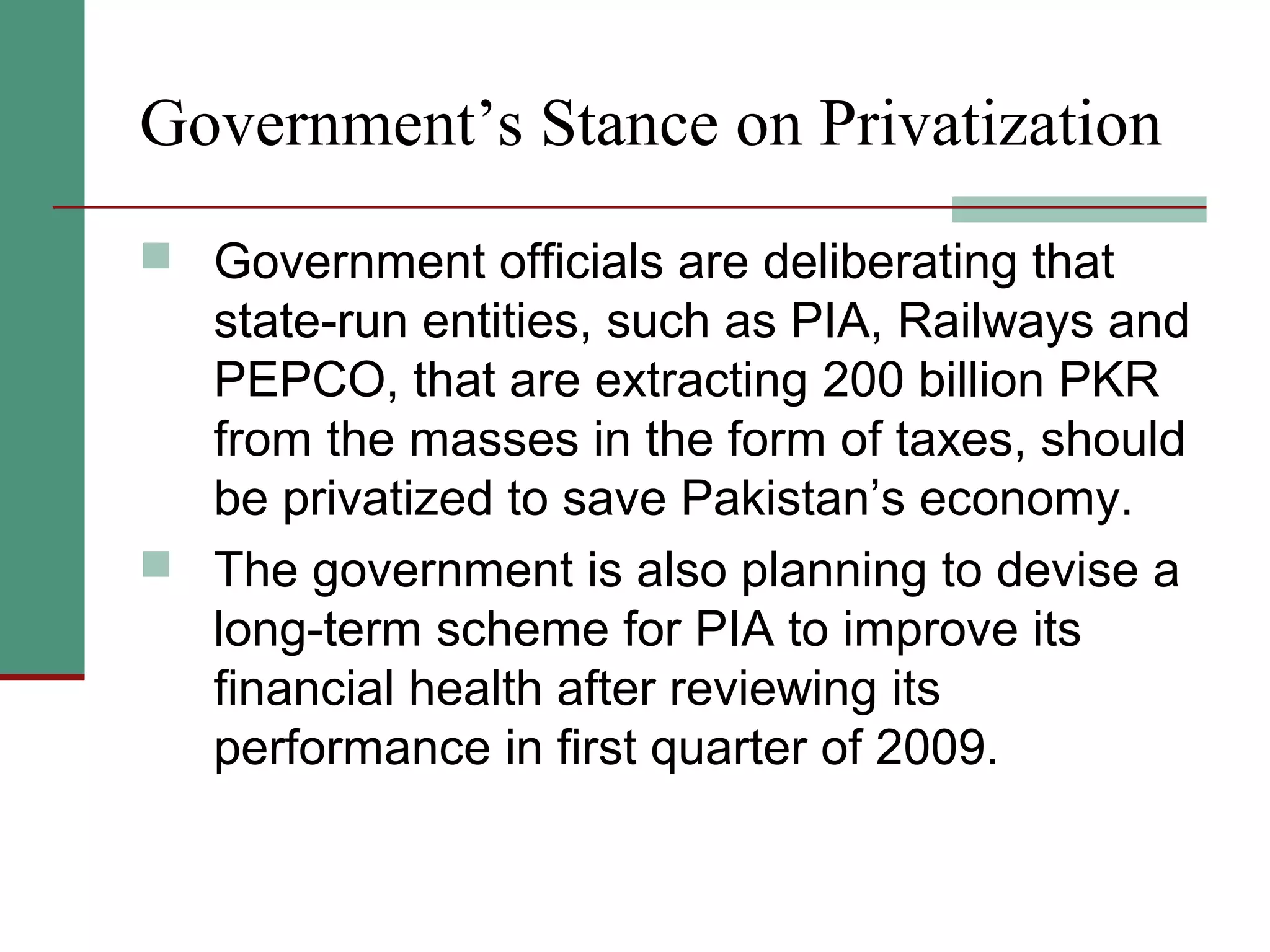 Government’s Stance on Privatization
 Government officials are deliberating that
state-run entities, such as PIA, Railways and
PEPCO, that are extracting 200 billion PKR
from the masses in the form of taxes, should
be privatized to save Pakistan’s economy.
 The government is also planning to devise a
long-term scheme for PIA to improve its
financial health after reviewing its
performance in first quarter of 2009.
 