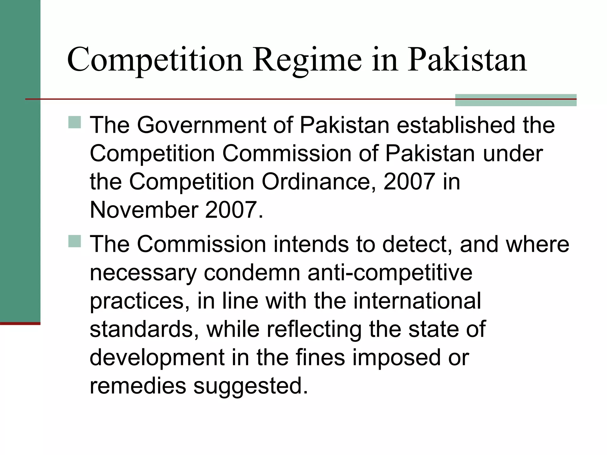 Competition Regime in Pakistan
 The Government of Pakistan established the
Competition Commission of Pakistan under
the Competition Ordinance, 2007 in
November 2007.
 The Commission intends to detect, and where
necessary condemn anti-competitive
practices, in line with the international
standards, while reflecting the state of
development in the fines imposed or
remedies suggested.
 