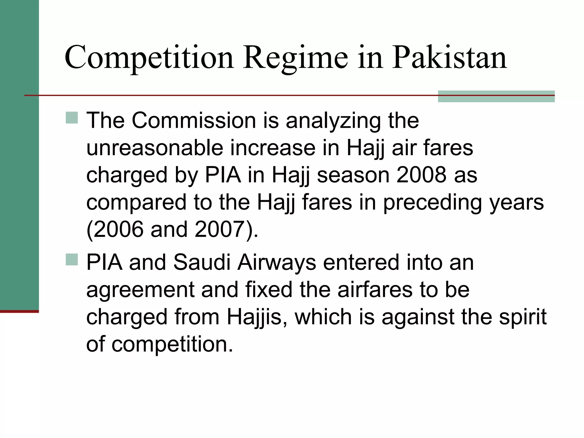 Competition Regime in Pakistan
 The Commission is analyzing the
unreasonable increase in Hajj air fares
charged by PIA in Hajj season 2008 as
compared to the Hajj fares in preceding years
(2006 and 2007).
 PIA and Saudi Airways entered into an
agreement and fixed the airfares to be
charged from Hajjis, which is against the spirit
of competition.
 