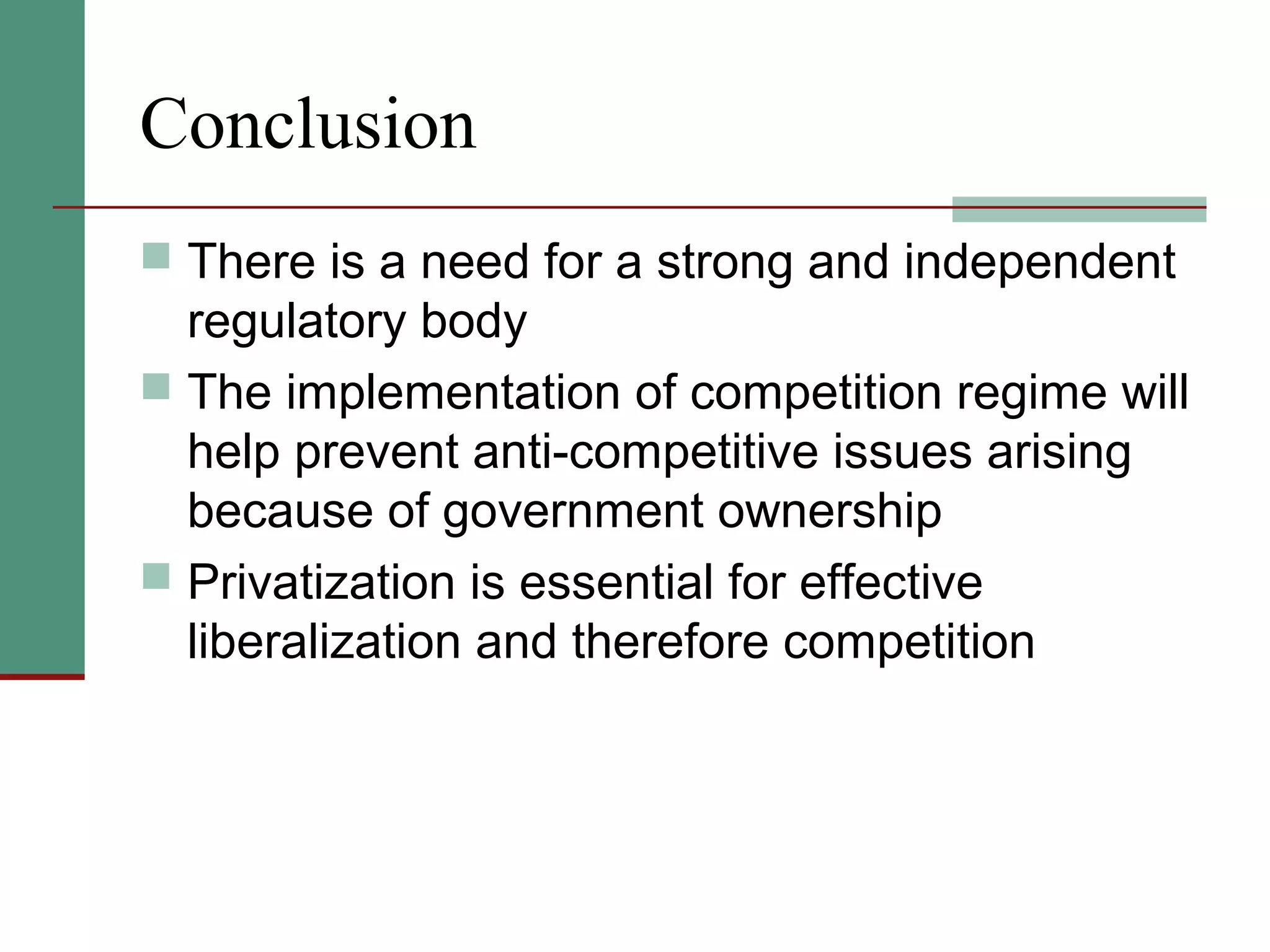 Conclusion
 There is a need for a strong and independent
regulatory body
 The implementation of competition regime will
help prevent anti-competitive issues arising
because of government ownership
 Privatization is essential for effective
liberalization and therefore competition
 