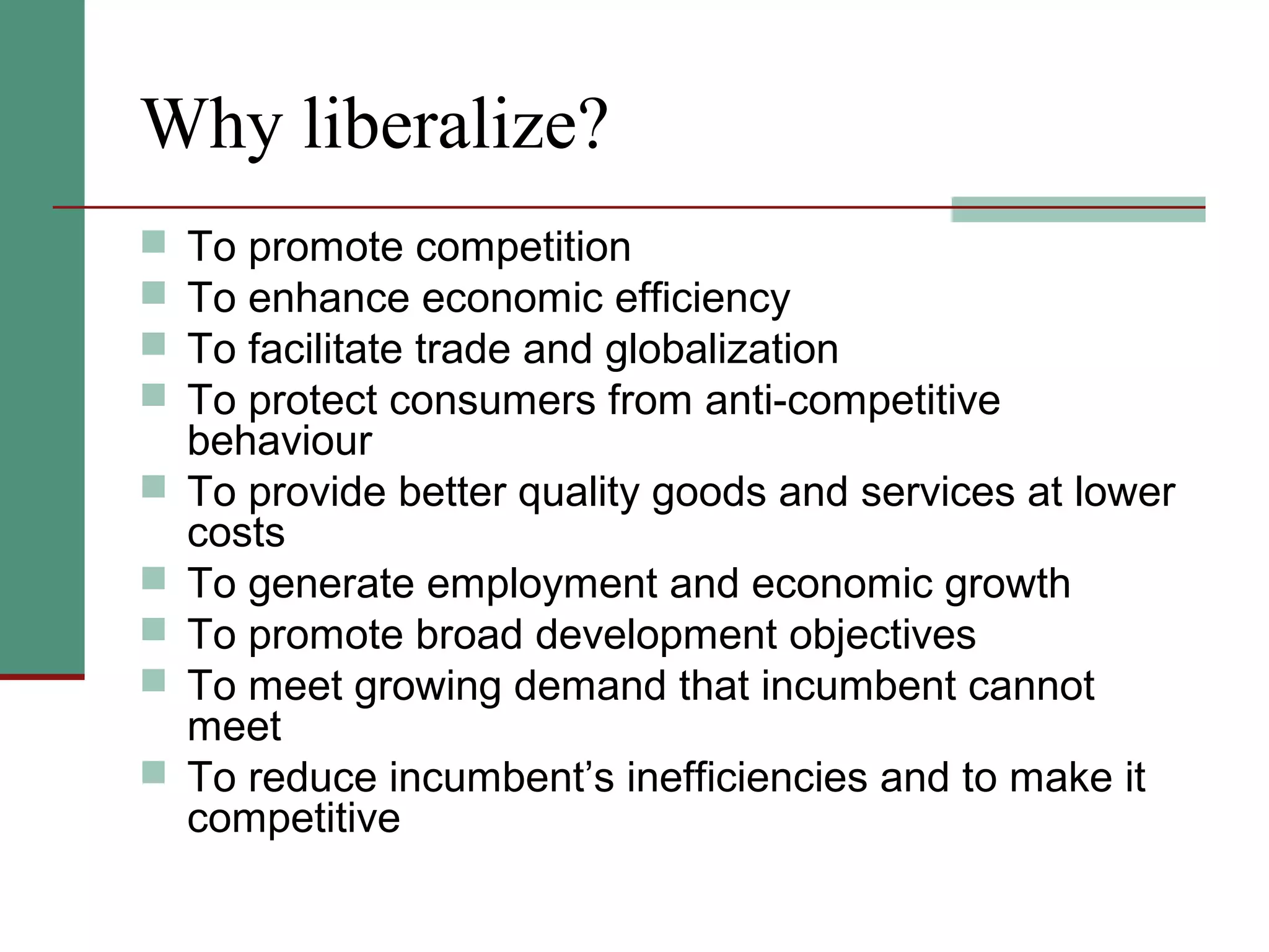 Why liberalize?
 To promote competition
 To enhance economic efficiency
 To facilitate trade and globalization
 To protect consumers from anti-competitive
behaviour
 To provide better quality goods and services at lower
costs
 To generate employment and economic growth
 To promote broad development objectives
 To meet growing demand that incumbent cannot
meet
 To reduce incumbent’s inefficiencies and to make it
competitive
 