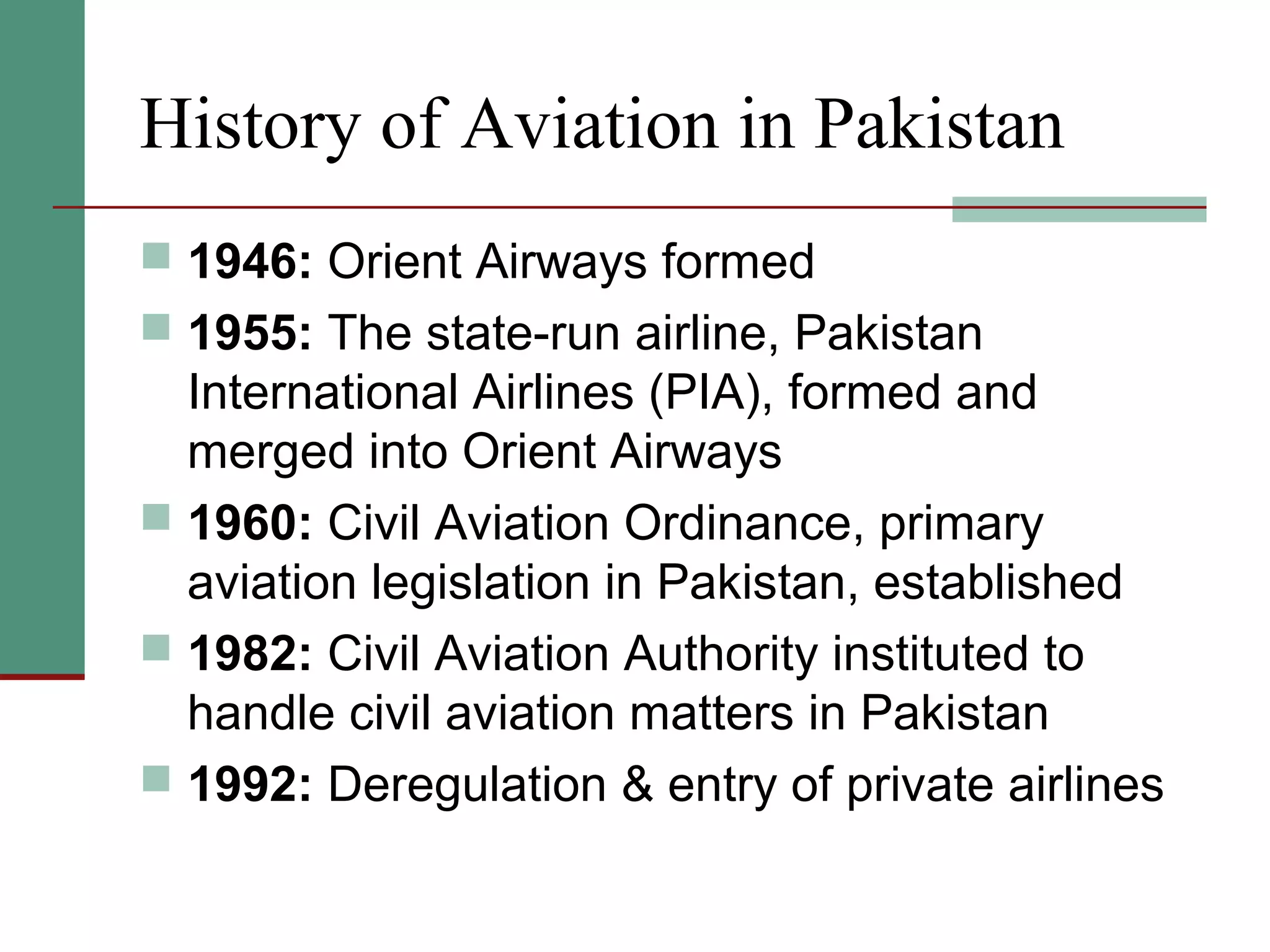 History of Aviation in Pakistan
 1946: Orient Airways formed
 1955: The state-run airline, Pakistan
International Airlines (PIA), formed and
merged into Orient Airways
 1960: Civil Aviation Ordinance, primary
aviation legislation in Pakistan, established
 1982: Civil Aviation Authority instituted to
handle civil aviation matters in Pakistan
 1992: Deregulation & entry of private airlines
 