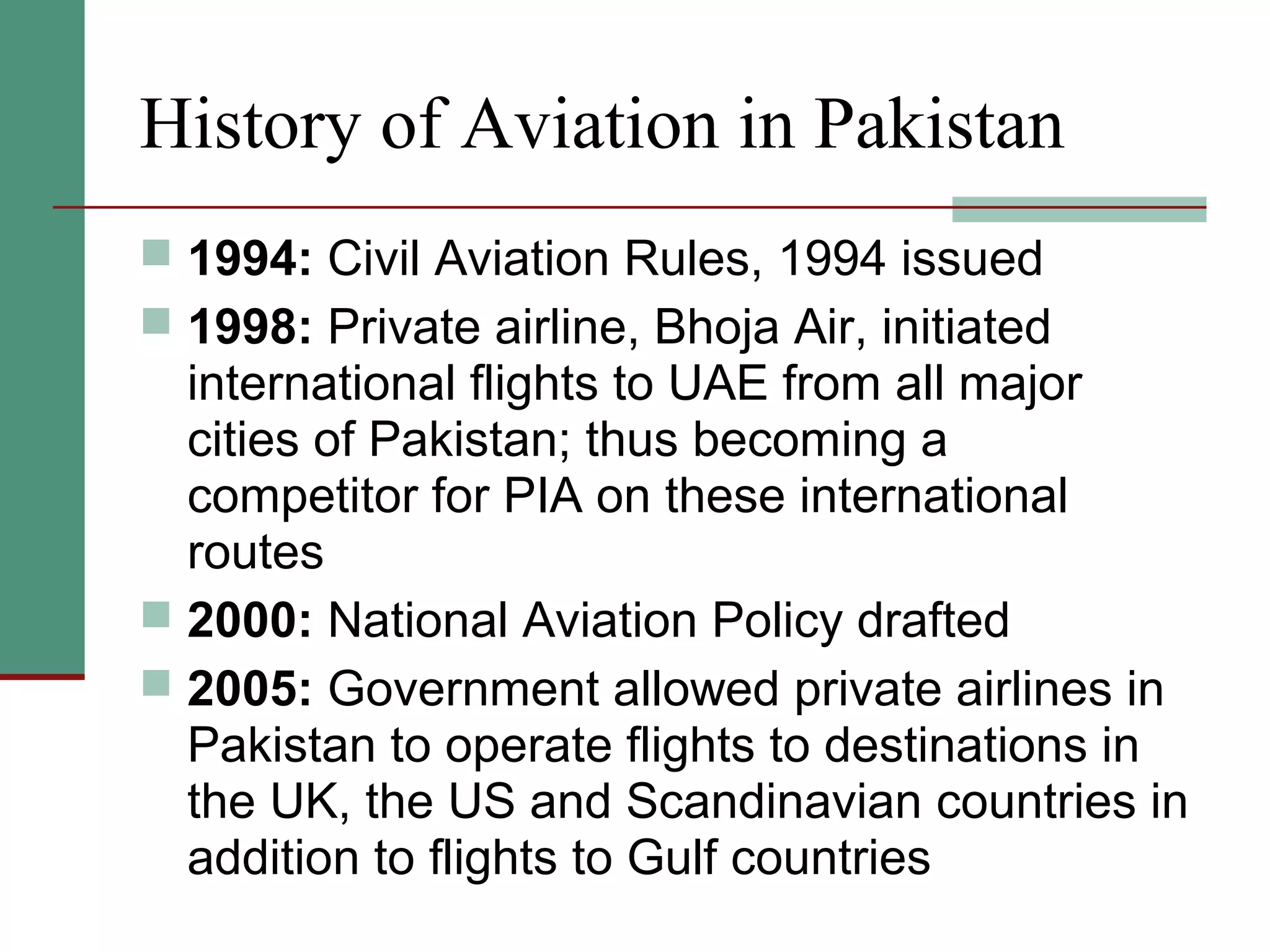 History of Aviation in Pakistan
 1994: Civil Aviation Rules, 1994 issued
 1998: Private airline, Bhoja Air, initiated
international flights to UAE from all major
cities of Pakistan; thus becoming a
competitor for PIA on these international
routes
 2000: National Aviation Policy drafted
 2005: Government allowed private airlines in
Pakistan to operate flights to destinations in
the UK, the US and Scandinavian countries in
addition to flights to Gulf countries
 