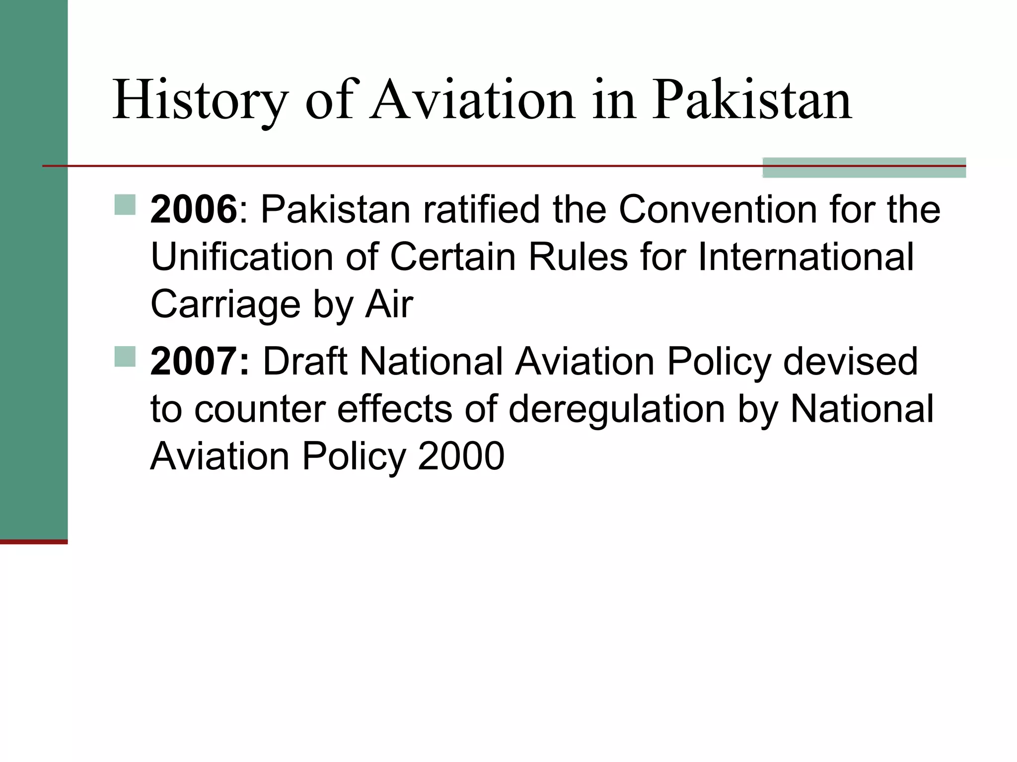 History of Aviation in Pakistan
 2006: Pakistan ratified the Convention for the
Unification of Certain Rules for International
Carriage by Air
 2007: Draft National Aviation Policy devised
to counter effects of deregulation by National
Aviation Policy 2000
 