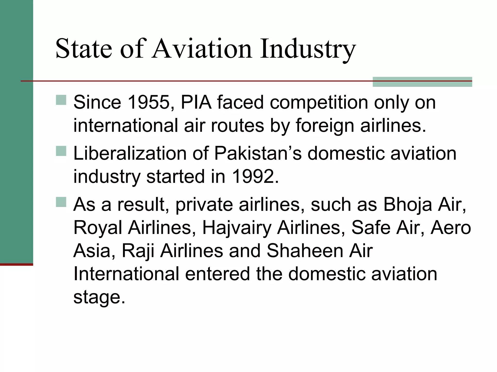 State of Aviation Industry
 Since 1955, PIA faced competition only on
international air routes by foreign airlines.
 Liberalization of Pakistan’s domestic aviation
industry started in 1992.
 As a result, private airlines, such as Bhoja Air,
Royal Airlines, Hajvairy Airlines, Safe Air, Aero
Asia, Raji Airlines and Shaheen Air
International entered the domestic aviation
stage.
 