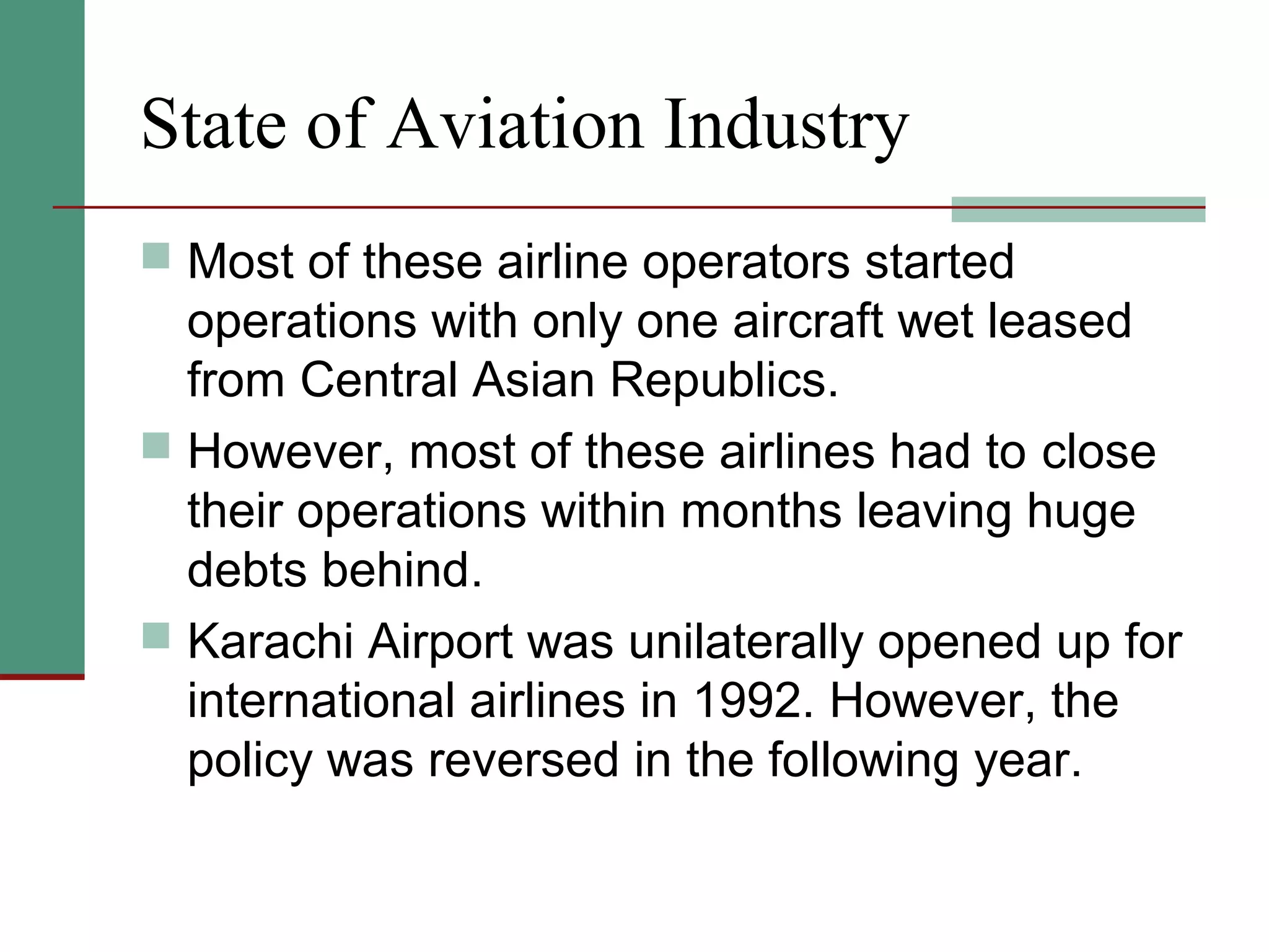 State of Aviation Industry
 Most of these airline operators started
operations with only one aircraft wet leased
from Central Asian Republics.
 However, most of these airlines had to close
their operations within months leaving huge
debts behind.
 Karachi Airport was unilaterally opened up for
international airlines in 1992. However, the
policy was reversed in the following year.
 
