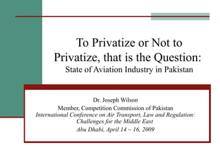 To Privatize or Not to
Privatize, that is the Question:
State of Aviation Industry in Pakistan
Dr. Joseph Wilson
Member, Competition Commission of Pakistan
International Conference on Air Transport, Law and Regulation:
Challenges for the Middle East
Abu Dhabi, April 14 ~ 16, 2009
 