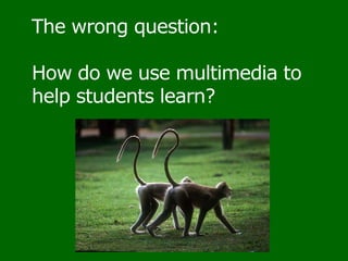The wrong question: How do we use multimedia to help students learn?  