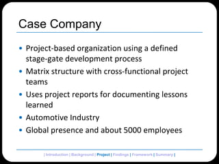 Case CompanyProject-based organization using a defined stage-gate development processMatrix structure with cross-functional project teamsUses project reports for documenting lessons learnedAutomotive IndustryGlobal presence and about 5000 employees| Introduction | Background | Project| Findings | Framework | Summary | 