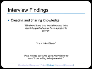 Interview FindingsCreating and Sharing Knowledge“We do not have time to sit down and think about the past when we have a project to deliver.”“It is a tick-off item.”“If we want to consume good information we need to be willing to help create it.”| Introduction | Background | Project | Findings | Framework | Summary | 