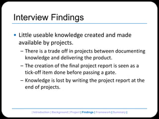 Interview FindingsLittle useable knowledge created and made available by projects.There is a trade off in projects between documenting knowledge and delivering the product.The creation of the final project report is seen as a tick-off item done before passing a gate.Knowledge is lost by writing the project report at the end of projects.| Introduction | Background | Project | Findings | Framework | Summary | 