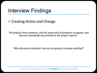 Interview FindingsCreating Action and Change“All projects have problems, and the same kind of problems re-appear, and they are repeatedly documented in the project reports.”“Why document mistakes if we are not going to change anything?”| Introduction | Background | Project | Findings | Framework | Summary | 