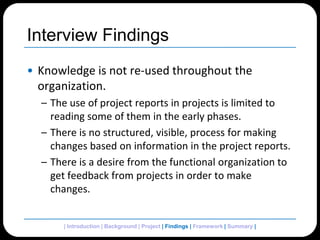 Interview FindingsKnowledge is not re-used throughout the organization.The use of project reports in projects is limited to reading some of them in the early phases.There is no structured, visible, process for making changes based on information in the project reports.There is a desire from the functional organization to get feedback from projects in order to make changes.| Introduction | Background | Project | Findings | Framework | Summary | 