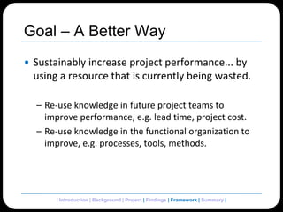 Goal – A Better WaySustainably increase project performance... by using a resource that is currently being wasted.Re-use knowledge in future project teams to improve performance, e.g. lead time, project cost.Re-use knowledge in the functional organization to improve, e.g. processes, tools, methods.| Introduction | Background | Project | Findings | Framework| Summary | 