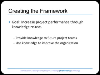 Creating the FrameworkGoal: Increase project performance through knowledge re-use.Provide knowledge to future project teamsUse knowledge to improve the organization| Introduction | Background | Project | Findings | Framework| Summary | 