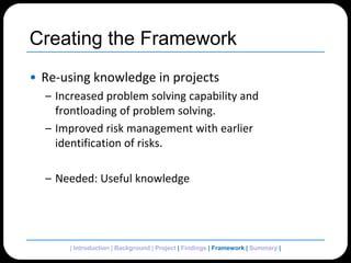 Creating the FrameworkRe-using knowledge in projectsIncreased problem solving capability and frontloading of problem solving.Improved risk management with earlier identification of risks.Needed: Useful knowledge| Introduction | Background | Project | Findings | Framework | Summary | 