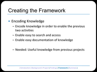 Creating the FrameworkEncoding KnowledgeEncode knowledge in order to enable the previous two activitiesEnable easy to search and accessEnable easy documentation of knowledgeNeeded: Useful knowledge from previous projects| Introduction | Background | Project | Findings | Framework | Summary | 