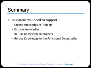 SummaryFour areas you need to supportCreate Knowledge in ProjectsEncode KnowledgeRe-Use Knowledge in Projects Re-Use Knowledge in the Functional Organization| Introduction | Background | Project | Findings | Framework | Summary| 