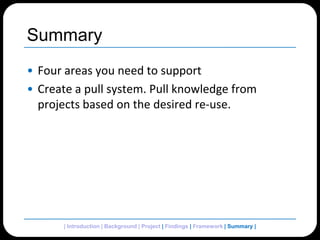SummaryFour areas you need to supportCreate a pull system. Pull knowledge from projects based on the desired re-use.| Introduction | Background | Project | Findings | Framework | Summary| 