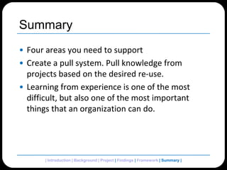 SummaryFour areas you need to supportCreate a pull system. Pull knowledge from projects based on the desired re-use.Learning from experience is one of the most difficult, but also one of the most important things that an organization can do.| Introduction | Background | Project | Findings | Framework | Summary| 