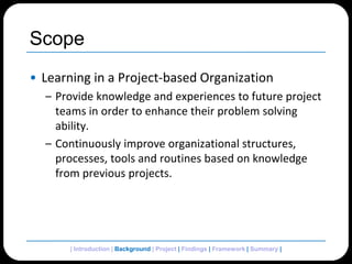 ScopeLearning in a Project-based OrganizationProvide knowledge and experiences to future project teams in order to enhance their problem solving ability.Continuously improve organizational structures, processes, tools and routines based on knowledge from previous projects.| Introduction | Background | Project | Findings | Framework | Summary | 