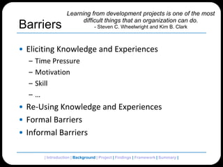 BarriersEliciting Knowledge and ExperiencesTime PressureMotivationSkill…Re-Using Knowledge and ExperiencesFormal BarriersInformal BarriersLearning from development projects is one of the most difficult things that an organization can do.- Steven C. Wheelwright and Kim B. Clark | Introduction | Background | Project | Findings | Framework | Summary | 