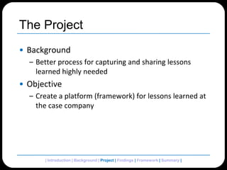 The ProjectBackgroundBetter process for capturing and sharing lessons learned highly neededObjectiveCreate a platform (framework) for lessons learned at the case company| Introduction | Background | Project | Findings | Framework | Summary | 