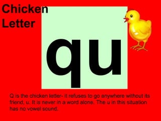 Chicken




                qu
Letter




 Q is the chicken letter- it refuses to go anywhere without its
 friend, u. It is never in a word alone. The u in this situation
 has no vowel sound.
 