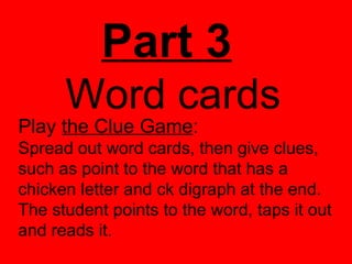 Part 3
      Word cards
Play the Clue Game:
Spread out word cards, then give clues,
such as point to the word that has a
chicken letter and ck digraph at the end.
The student points to the word, taps it out
and reads it.
 