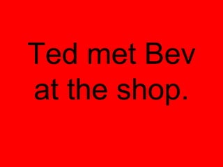 Ted met Bev
at the shop.
 