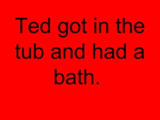 Ted got in the
tub and had a
    bath.
 
