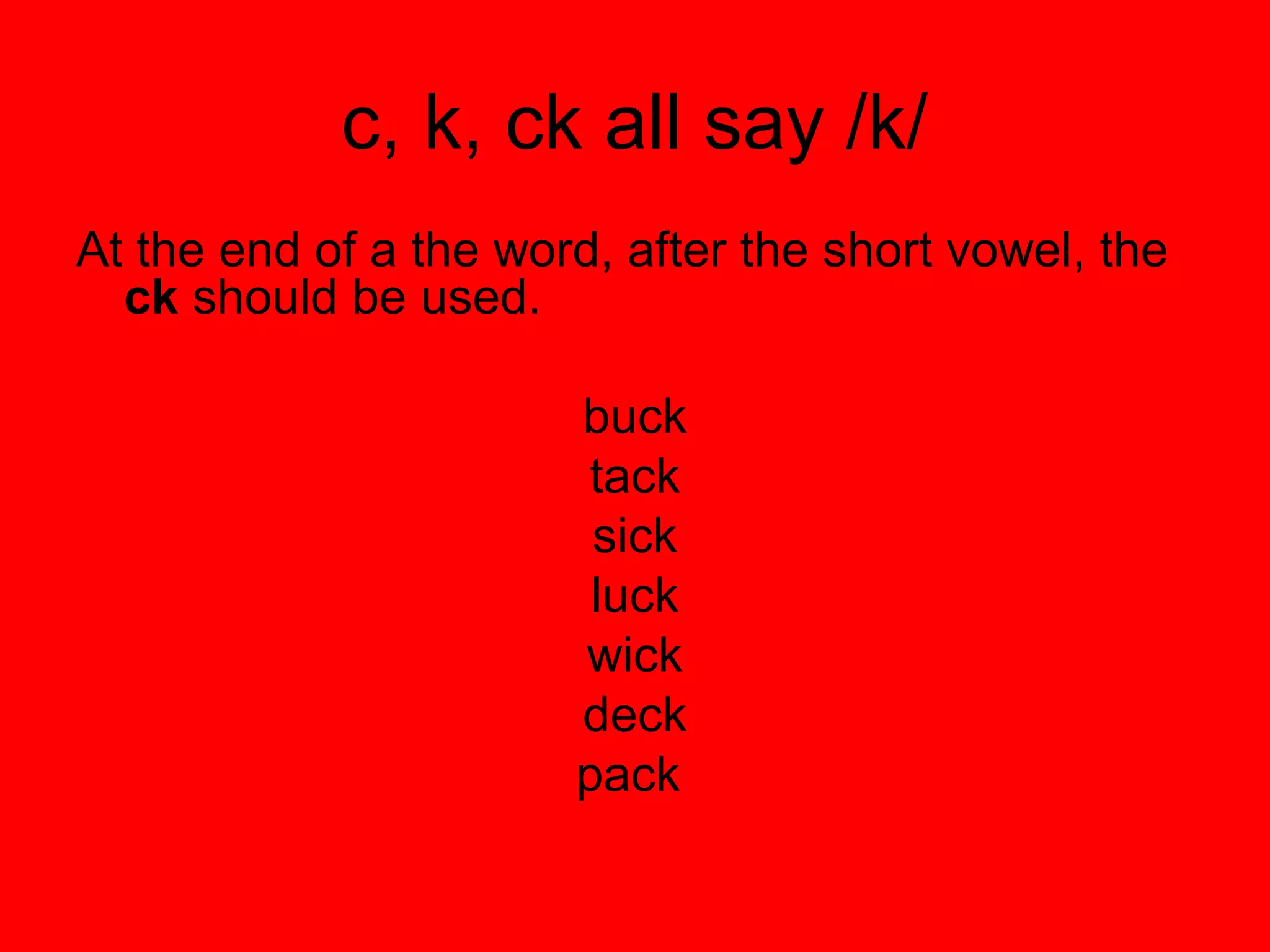 c, k, ck all say /k/
At the end of a the word, after the short vowel, the
  ck should be used.

                       buck
                        tack
                        sick
                        luck
                       wick
                       deck
                       pack
 