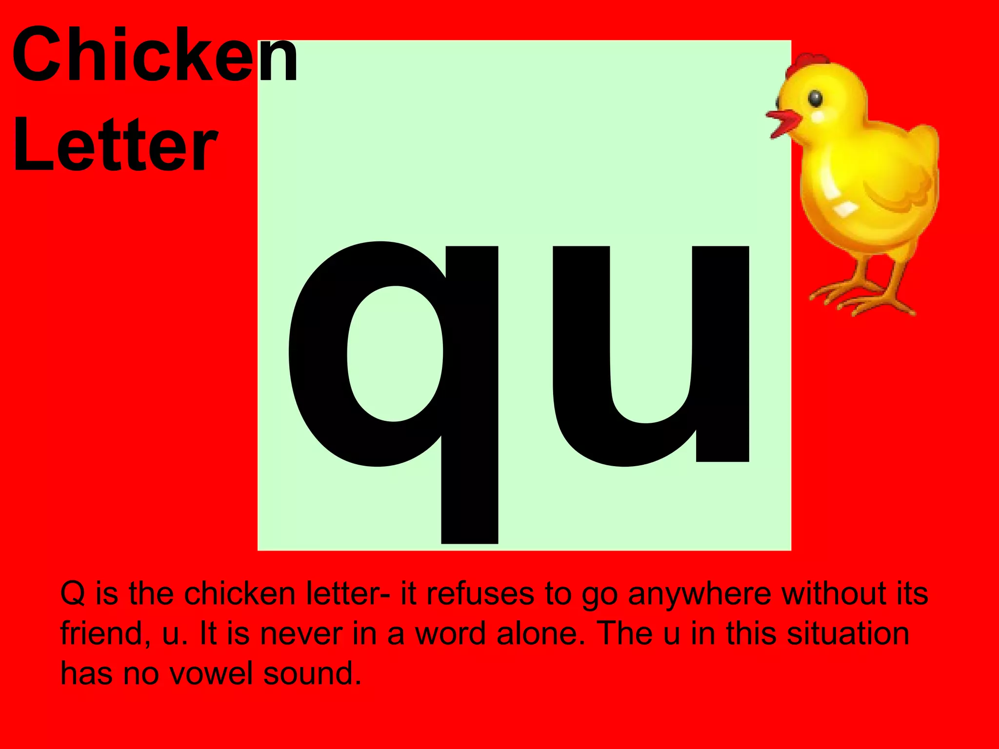 Chicken




                qu
Letter




 Q is the chicken letter- it refuses to go anywhere without its
 friend, u. It is never in a word alone. The u in this situation
 has no vowel sound.
 
