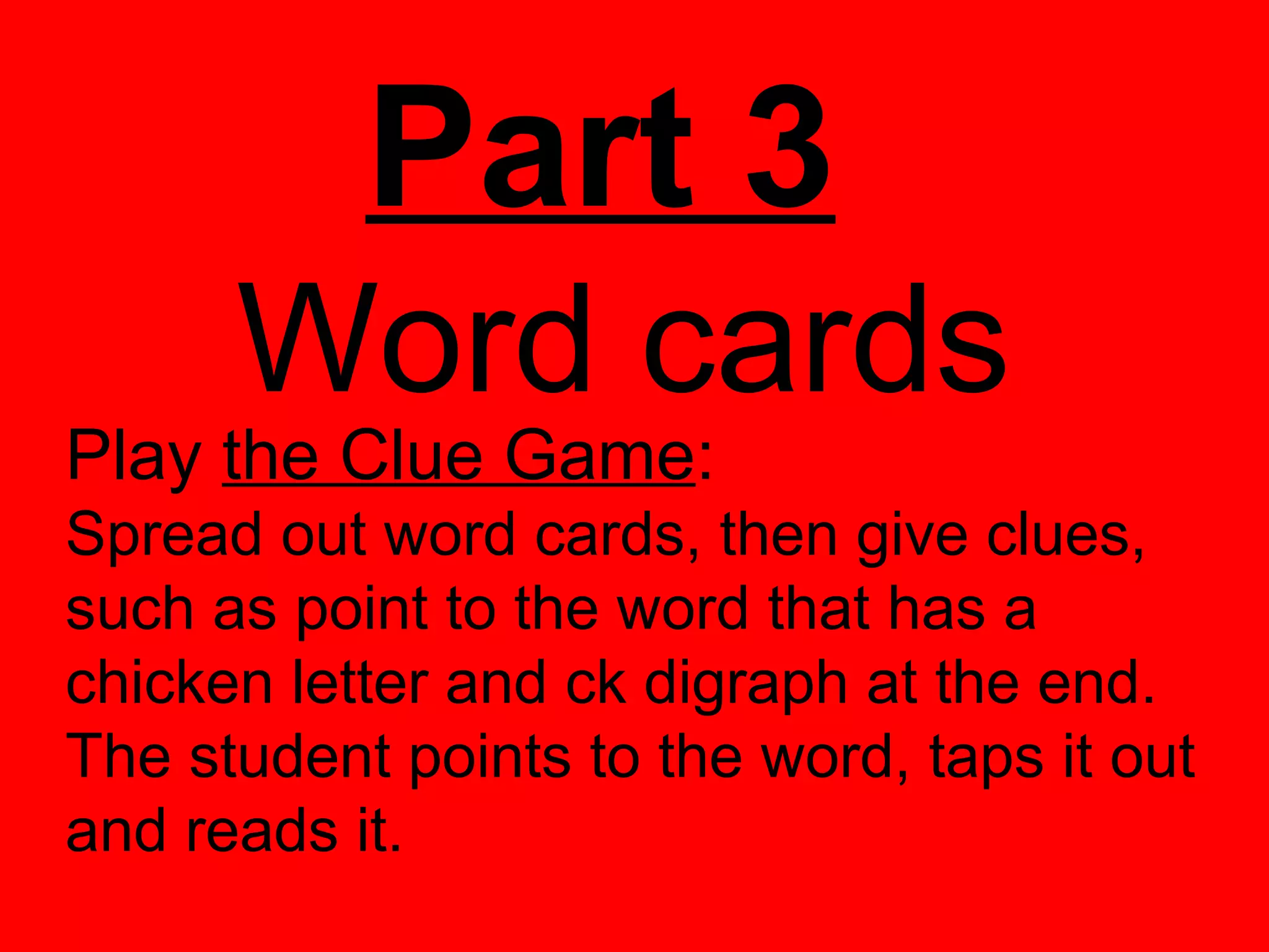 Part 3
      Word cards
Play the Clue Game:
Spread out word cards, then give clues,
such as point to the word that has a
chicken letter and ck digraph at the end.
The student points to the word, taps it out
and reads it.
 