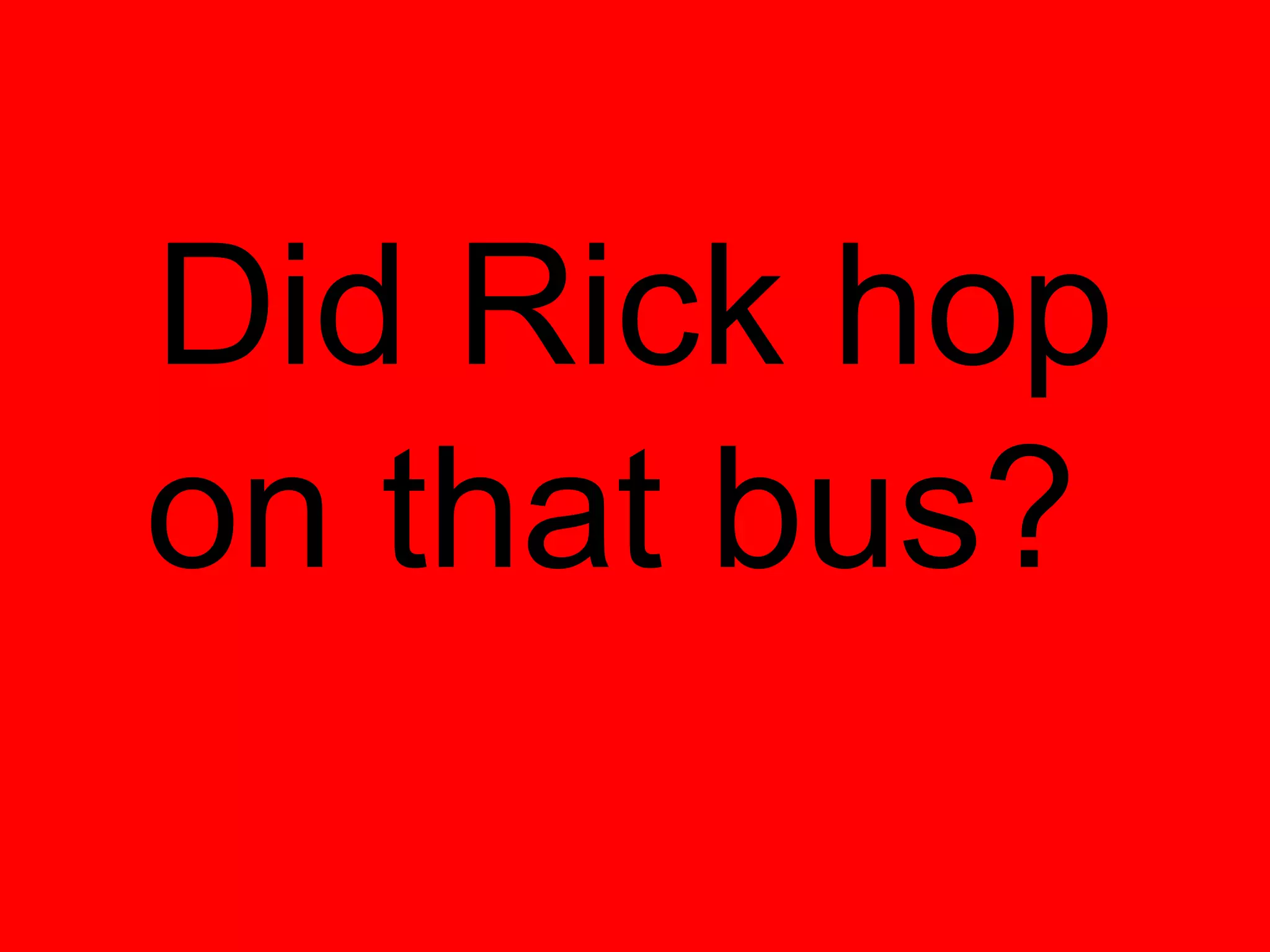 Did Rick hop
on that bus?
 