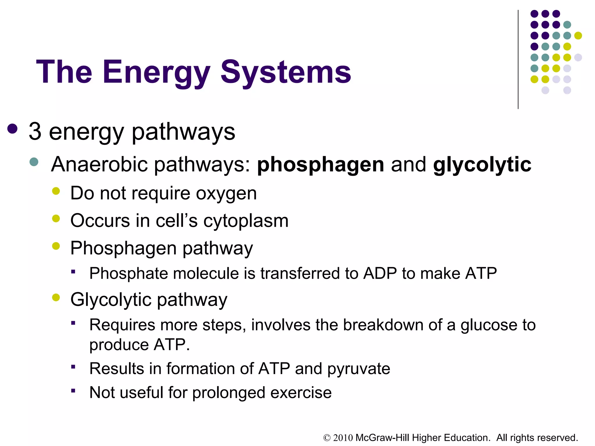 © 2010 McGraw-Hill Higher Education. All rights reserved.
The Energy Systems
 3 energy pathways
 Anaerobic pathways: phosphagen and glycolytic
 Do not require oxygen
 Occurs in cell’s cytoplasm
 Phosphagen pathway
 Phosphate molecule is transferred to ADP to make ATP
 Glycolytic pathway
 Requires more steps, involves the breakdown of a glucose to
produce ATP.
 Results in formation of ATP and pyruvate
 Not useful for prolonged exercise
 