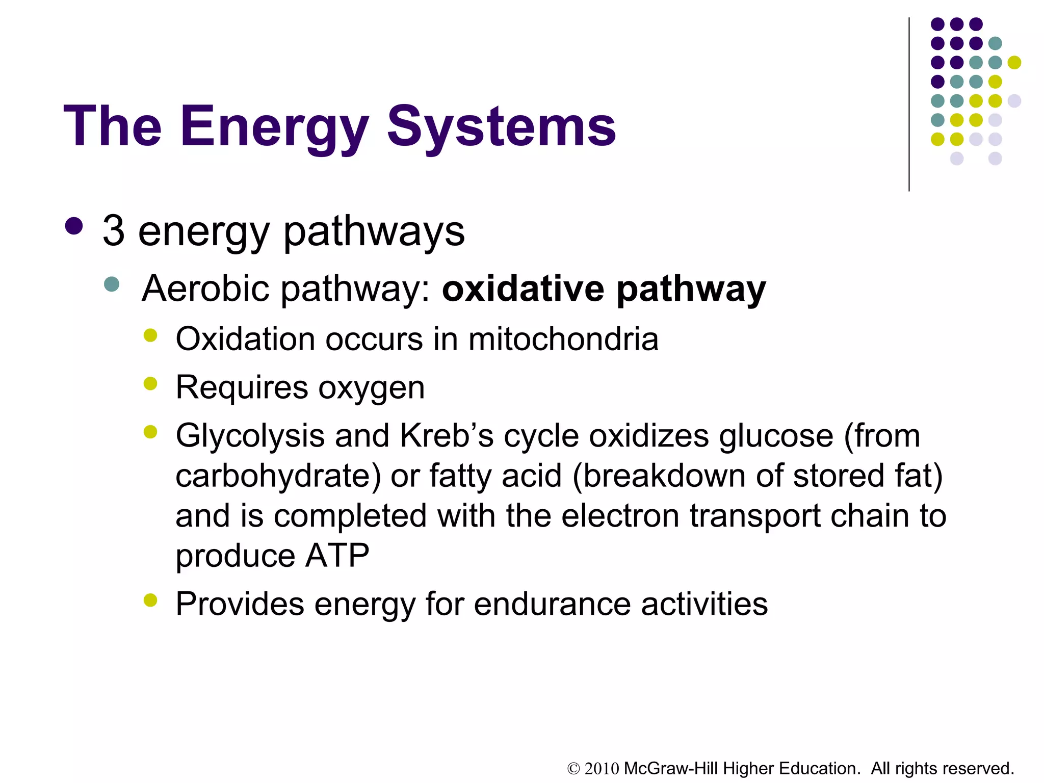 © 2010 McGraw-Hill Higher Education. All rights reserved.
The Energy Systems
 3 energy pathways
 Aerobic pathway: oxidative pathway
 Oxidation occurs in mitochondria
 Requires oxygen
 Glycolysis and Kreb’s cycle oxidizes glucose (from
carbohydrate) or fatty acid (breakdown of stored fat)
and is completed with the electron transport chain to
produce ATP
 Provides energy for endurance activities
 