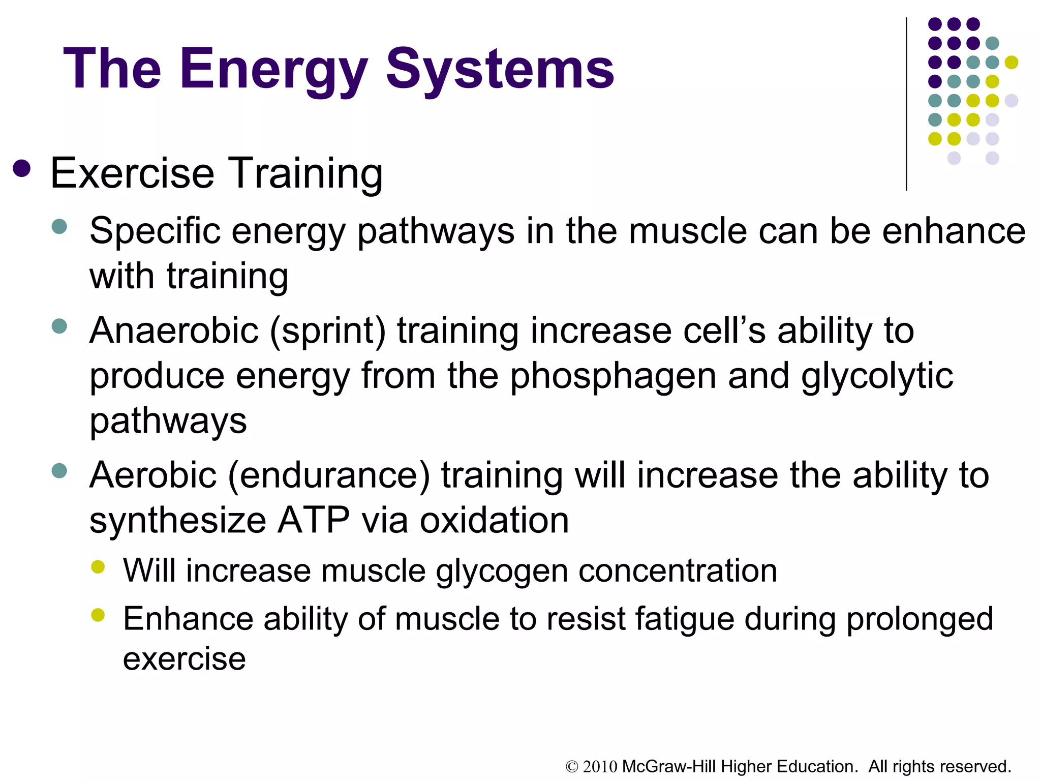 © 2010 McGraw-Hill Higher Education. All rights reserved.
The Energy Systems
 Exercise Training
 Specific energy pathways in the muscle can be enhance
with training
 Anaerobic (sprint) training increase cell’s ability to
produce energy from the phosphagen and glycolytic
pathways
 Aerobic (endurance) training will increase the ability to
synthesize ATP via oxidation
 Will increase muscle glycogen concentration
 Enhance ability of muscle to resist fatigue during prolonged
exercise
 